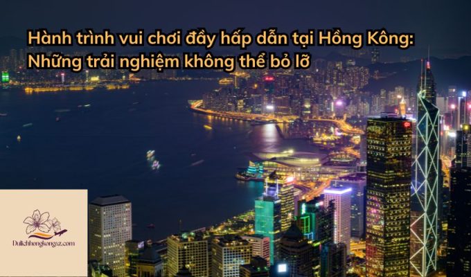 Hành trình vui chơi đầy hấp dẫn tại Hồng Kông: Những trải nghiệm không thể bỏ lỡ