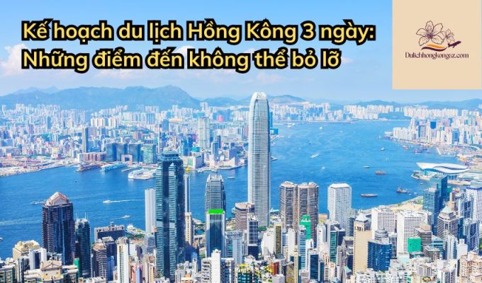 Kế hoạch du lịch Hồng Kông 3 ngày: Những điểm đến không thể bỏ lỡ