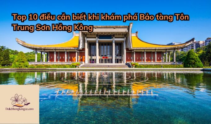 Top 10 điều cần biết khi khám phá Bảo tàng Tôn Trung Sơn Hồng Kông