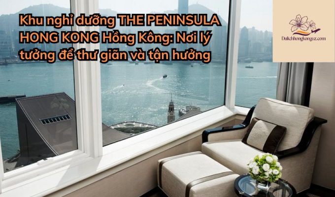 Khu nghỉ dưỡng THE PENINSULA HONG KONG Hồng Kông: Nơi lý tưởng để thư giãn và tận hưởng