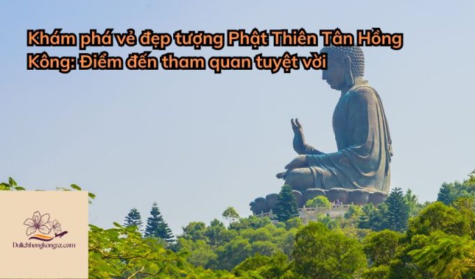 Khám phá vẻ đẹp tượng Phật Thiên Tân Hồng Kông: Điểm đến tham quan tuyệt vời